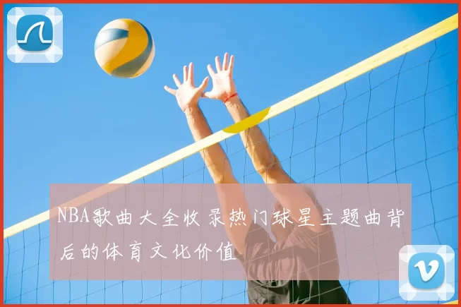 NBA歌曲大全收录热门球星主题曲背后的体育文化价值