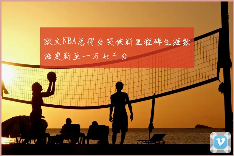 欧文NBA总得分突破新里程碑生涯数据更新至一万七千分