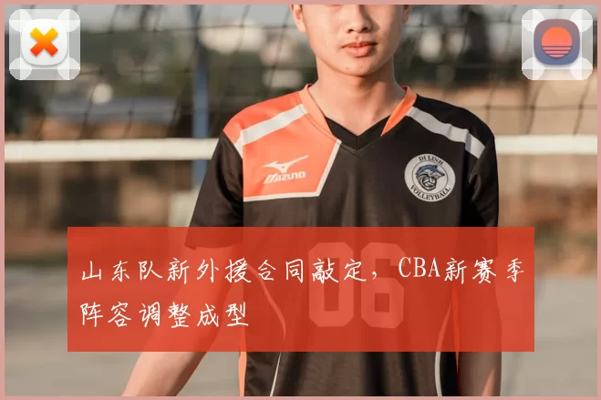 山东队新外援合同敲定，CBA新赛季阵容调整成型