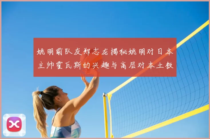 姚明前队友郑志龙揭秘姚明对日本主帅霍瓦斯的兴趣与高层对本土教练的偏好
