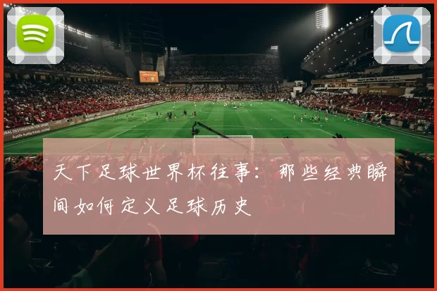 天下足球世界杯往事：那些经典瞬间如何定义足球历史