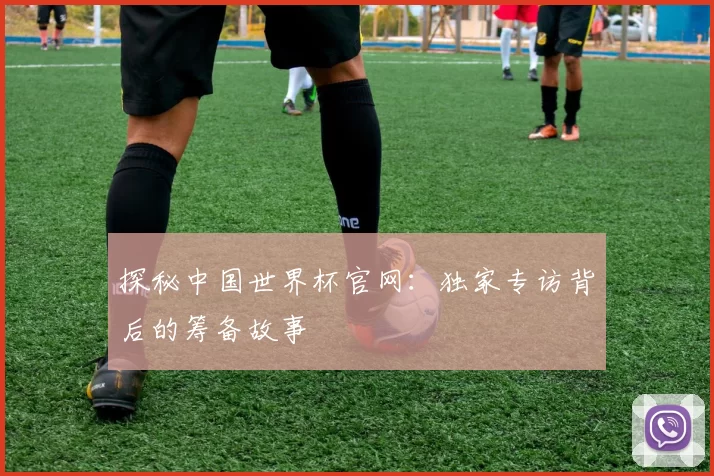 探秘中国世界杯官网:独家专访背后的筹备故事