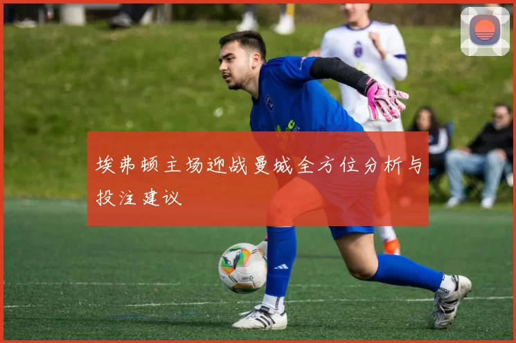 埃弗顿主场迎战曼城全方位分析与投注建议