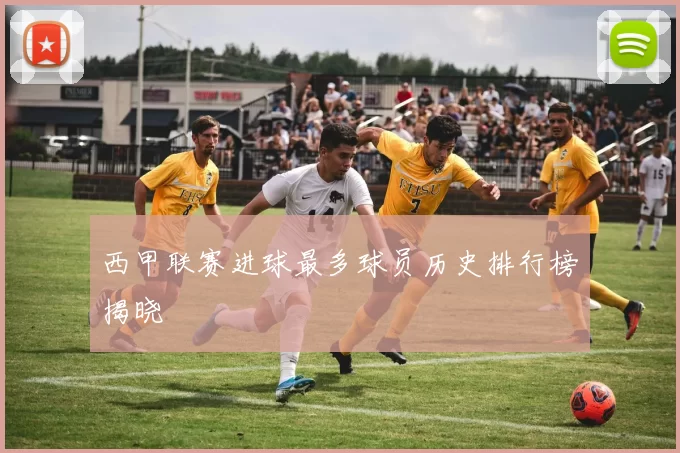 西甲联赛进球最多球员历史排行榜揭晓
