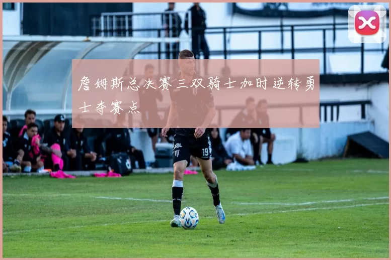 詹姆斯总决赛三双骑士加时逆转勇士夺赛点