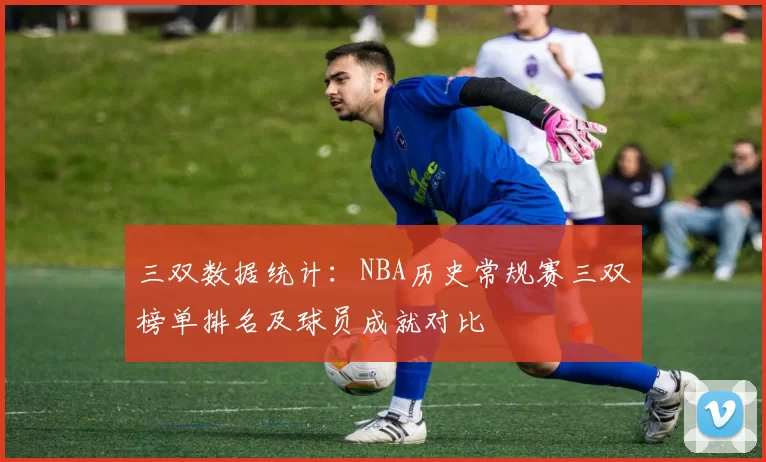 三双数据统计：NBA历史常规赛三双榜单排名及球员成就对比