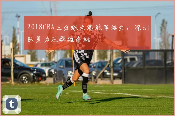 2018CBA三分球大赛冠军诞生，深圳队员力压群雄夺魁