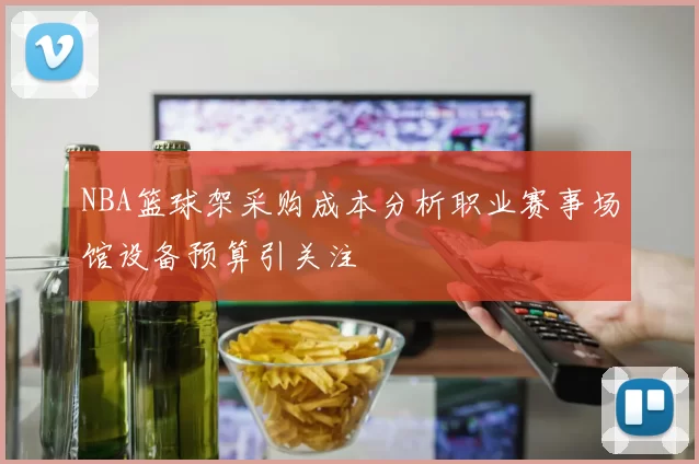 NBA篮球架采购成本分析职业赛事场馆设备预算引关注