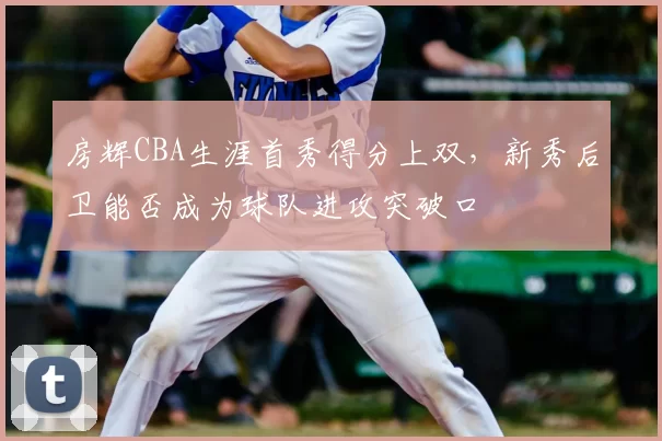 房辉CBA生涯首秀得分上双，新秀后卫能否成为球队进攻突破口
