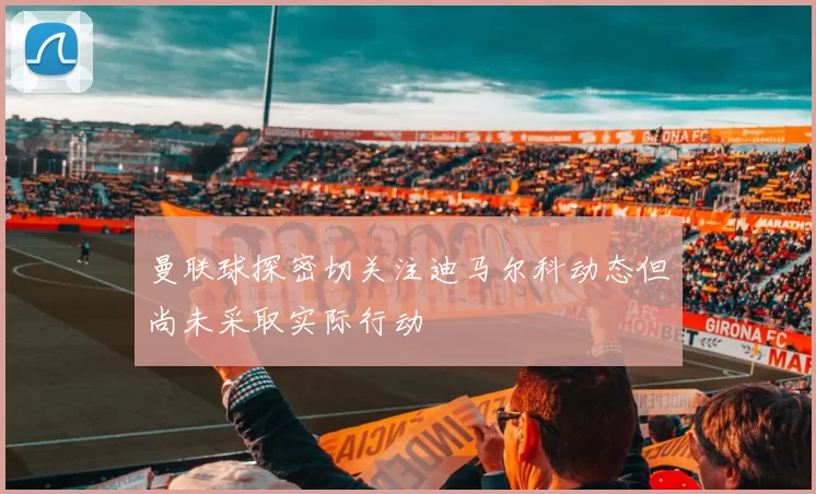 曼联球探密切关注迪马尔科动态但尚未采取实际行动