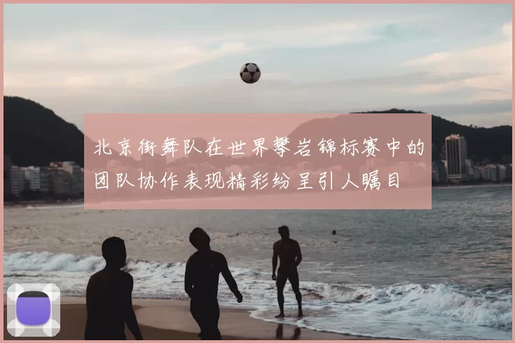 北京街舞队在世界攀岩锦标赛中的团队协作表现精彩纷呈引人瞩目
