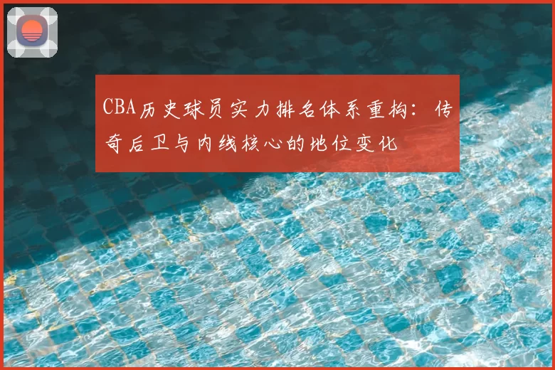 CBA历史球员实力排名体系重构：传奇后卫与内线核心的地位变化