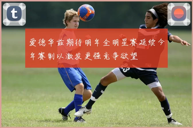 爱德华兹期待明年全明星赛延续今年赛制以激发更强竞争欲望