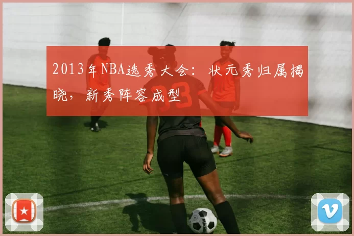 2013年NBA选秀大会：状元秀归属揭晓，新秀阵容成型