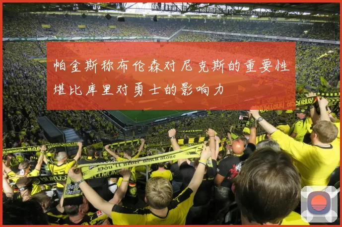 帕金斯称布伦森对尼克斯的重要性堪比库里对勇士的影响力