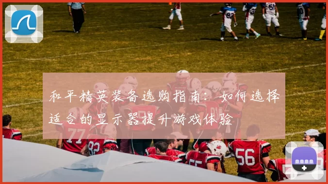 和平精英装备选购指南:如何选择适合的显示器提升游戏体验