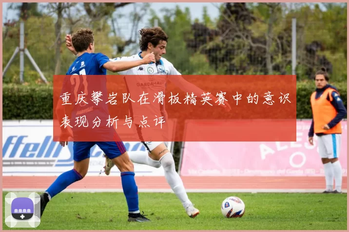 重庆攀岩队在滑板精英赛中的意识表现分析与点评