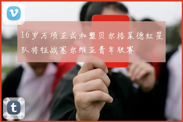16岁万项正式加盟贝尔格莱德红星队将征战塞尔维亚青年联赛