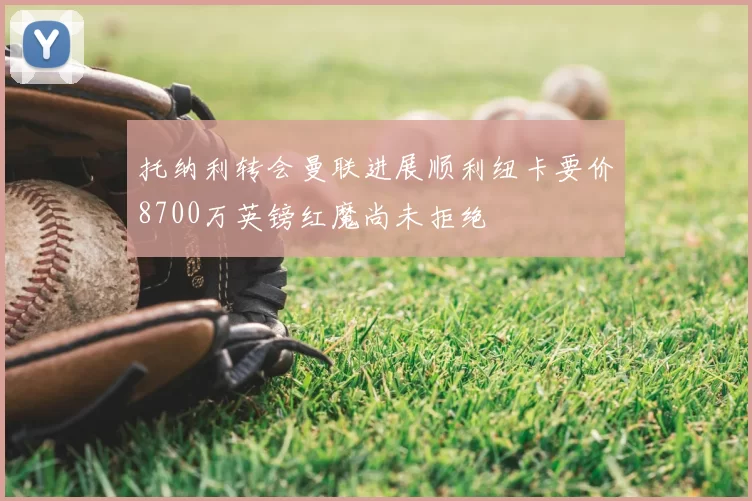 托纳利转会曼联进展顺利纽卡要价8700万英镑红魔尚未拒绝